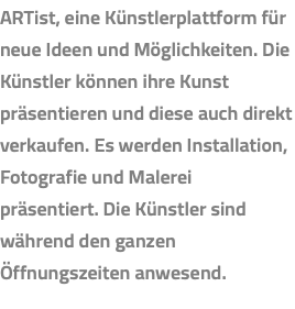 ARTist, eine Künstlerplattform für neue Ideen und Möglichkeiten. Die Künstler können ihre Kunst präsentieren und diese auch direkt verkaufen. Es werden Installation, Fotografie und Malerei präsentiert. Die Künstler sind während den ganzen Öffnungszeiten anwesend.