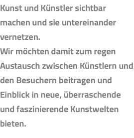 Kunst und Künstler sichtbar machen und sie untereinander vernetzen. Wir möchten damit zum regen Austausch zwischen Künstlern und den Besuchern beitragen und Einblick in neue, überraschende und faszinierende Kunstwelten bieten.