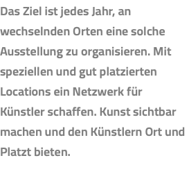 Das Ziel ist jedes Jahr, an wechselnden Orten eine solche Ausstellung zu organisieren. Mit speziellen und gut platzierten Locations ein Netzwerk für Künstler schaffen. Kunst sichtbar machen und den Künstlern Ort und Platzt bieten.